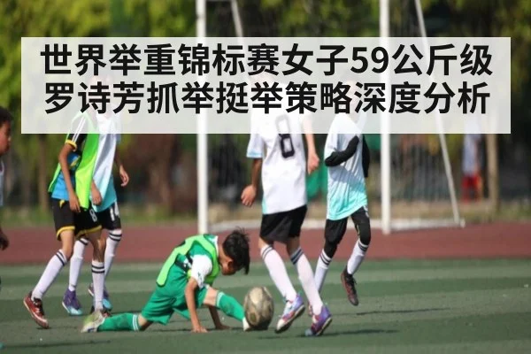 世界举重锦标赛女子59公斤级罗诗芳抓举挺举策略深度分析