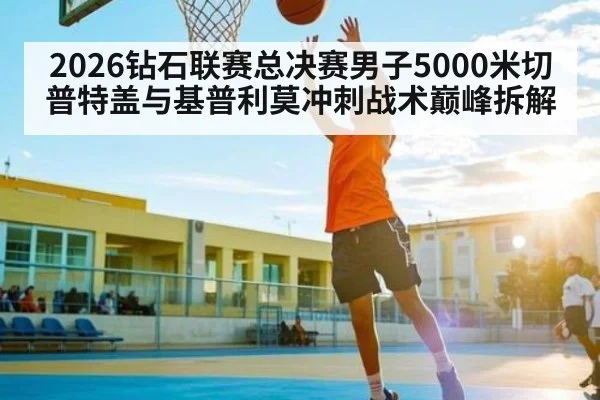 2026钻石联赛总决赛男子5000米切普特盖与基普利莫冲刺战术巅峰拆解